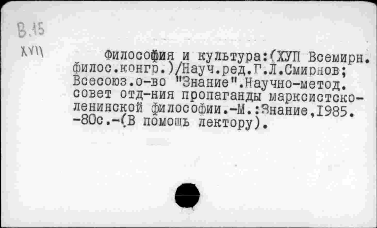 ﻿ВЛБ
Философия и культура:(ХУП Всемирн. Филос.конгр.)/Науч.ред.Г.Л.Смирнов; Всесоюз.о-во "Знание".Научно-метод. совет отд-ния пропаганды марксистско-ленинской философии.-М.:Знание,1985. -80с.-(В помощь лектору).